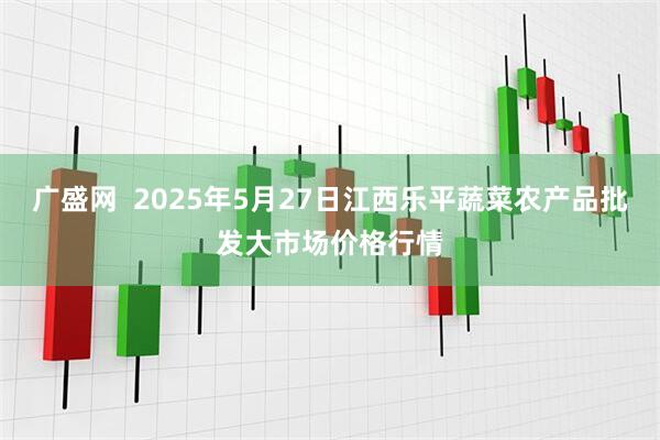 广盛网  2025年5月27日江西乐平蔬菜农产品批发大市场价格行情