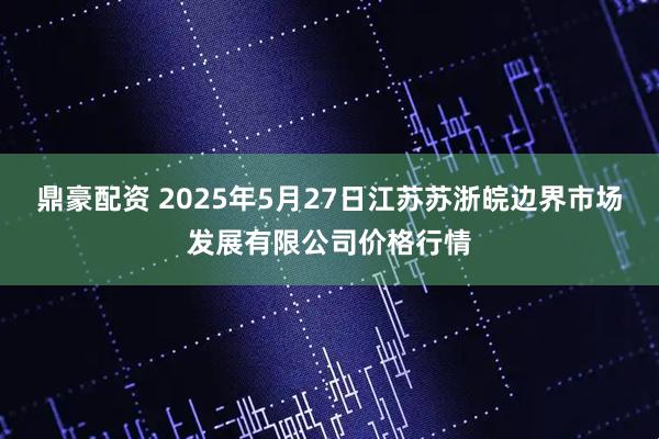 鼎豪配资 2025年5月27日江苏苏浙皖边界市场发展有限公司价格行情
