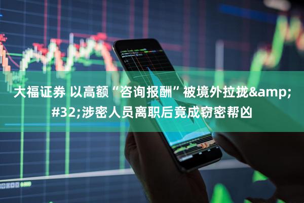 大福证券 以高额“咨询报酬”被境外拉拢&#32;涉密人员离职后竟成窃密帮凶
