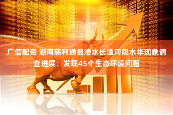 广信配资 湖南慈利通报溇水长潭河段水华现象调查进展：发现45个生态环境问题