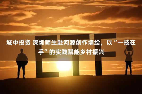 城中投资 深圳师生赴河源创作墙绘，以“一技在手”的实践赋能乡村振兴