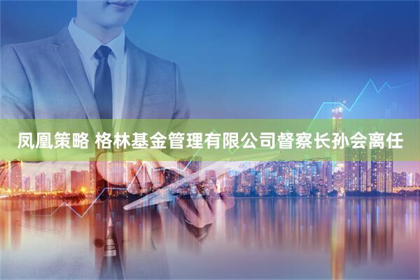 凤凰策略 格林基金管理有限公司督察长孙会离任