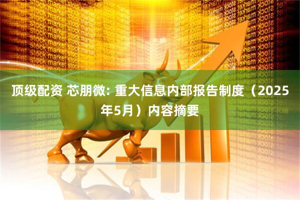 顶级配资 芯朋微: 重大信息内部报告制度（2025年5月）内容摘要