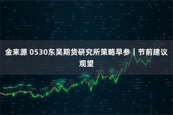 金来源 0530东吴期货研究所策略早参｜节前建议观望