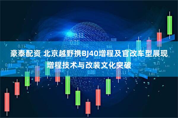 豪泰配资 北京越野携BJ40增程及官改车型展现增程技术与改装文化突破
