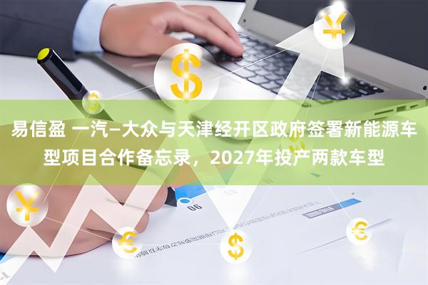 易信盈 一汽—大众与天津经开区政府签署新能源车型项目合作备忘录，2027年投产两款车型