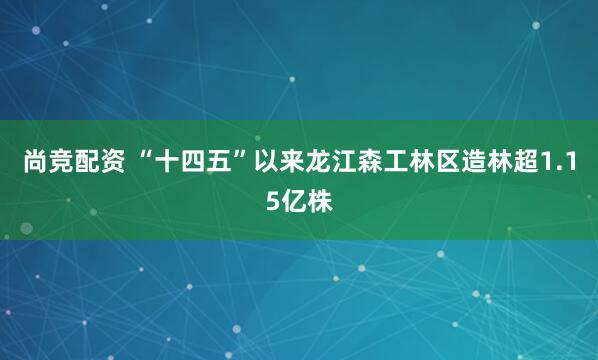尚竞配资 “十四五”以来龙江森工林区造林超1.15亿株