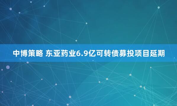 中博策略 东亚药业6.9亿可转债募投项目延期