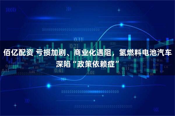 佰亿配资 亏损加剧、商业化遇阻，氢燃料电池汽车深陷“政策依赖症”