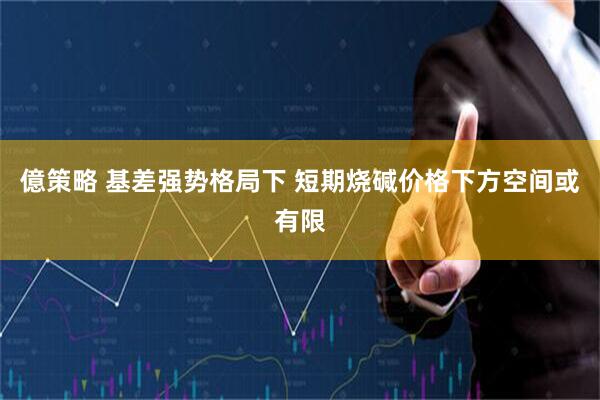 億策略 基差强势格局下 短期烧碱价格下方空间或有限