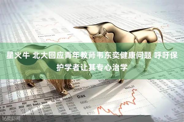 星火牛 北大回应青年教师韦东奕健康问题 呼吁保护学者让其专心治学