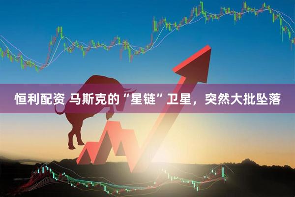 恒利配资 马斯克的“星链”卫星，突然大批坠落