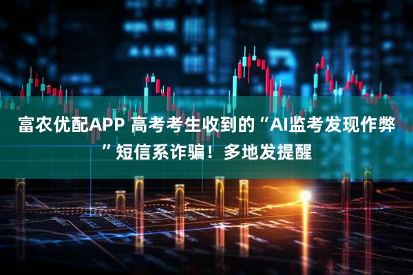 富农优配APP 高考考生收到的“AI监考发现作弊”短信系诈骗！多地发提醒