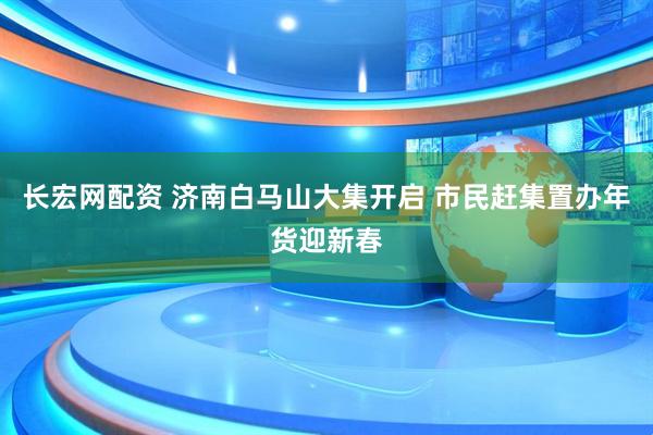 长宏网配资 济南白马山大集开启 市民赶集置办年货迎新春