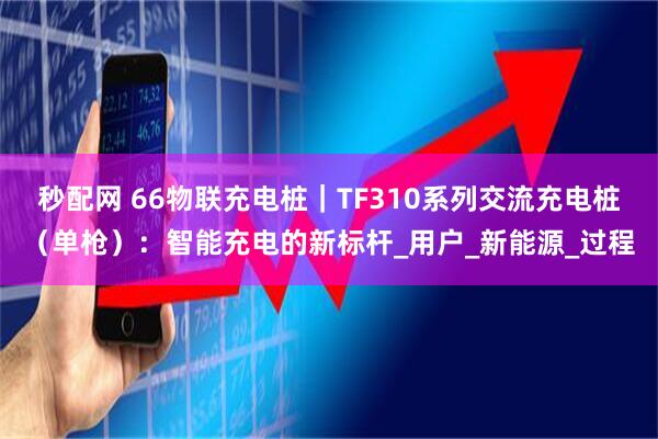 秒配网 66物联充电桩｜TF310系列交流充电桩（单枪）：智能充电的新标杆_用户_新能源_过程