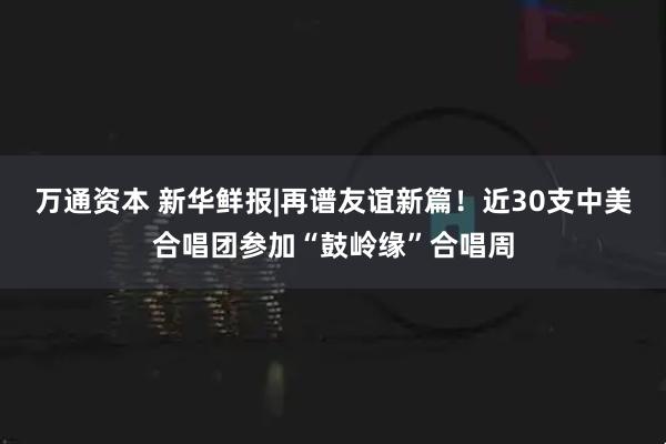 万通资本 新华鲜报|再谱友谊新篇！近30支中美合唱团参加“鼓岭缘”合唱周