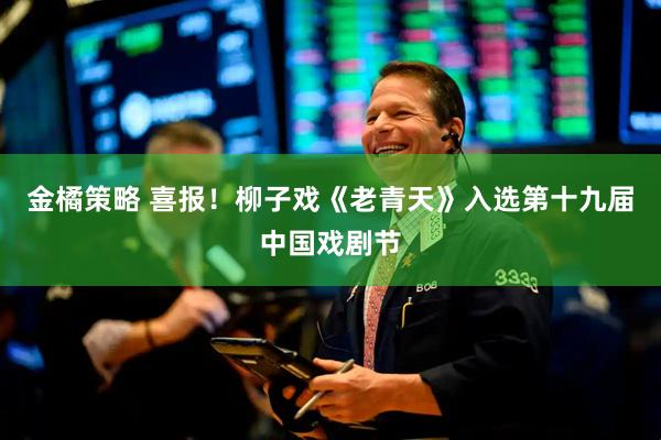 金橘策略 喜报！柳子戏《老青天》入选第十九届中国戏剧节