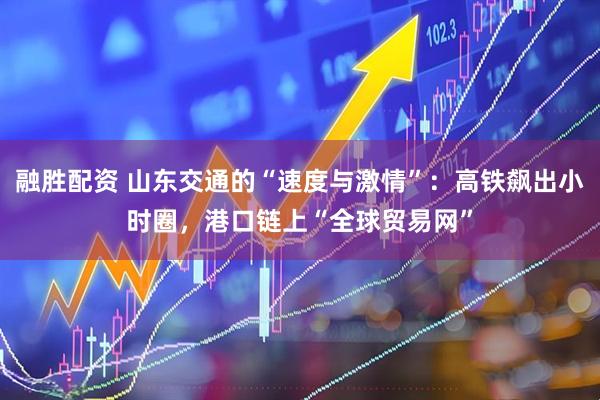 融胜配资 山东交通的“速度与激情”：高铁飙出小时圈，港口链上“全球贸易网”