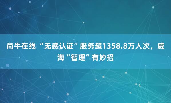 尚牛在线 “无感认证”服务超1358.8万人次，威海“智理”有妙招