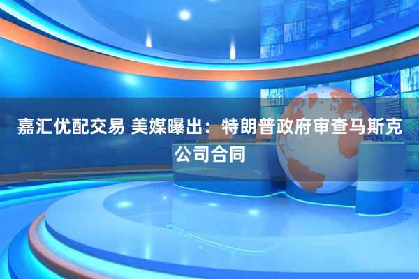 嘉汇优配交易 美媒曝出：特朗普政府审查马斯克公司合同
