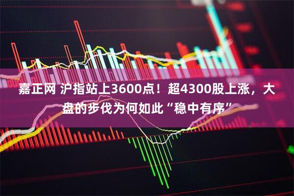 嘉正网 沪指站上3600点！超4300股上涨，大盘的步伐为何如此“稳中有序”