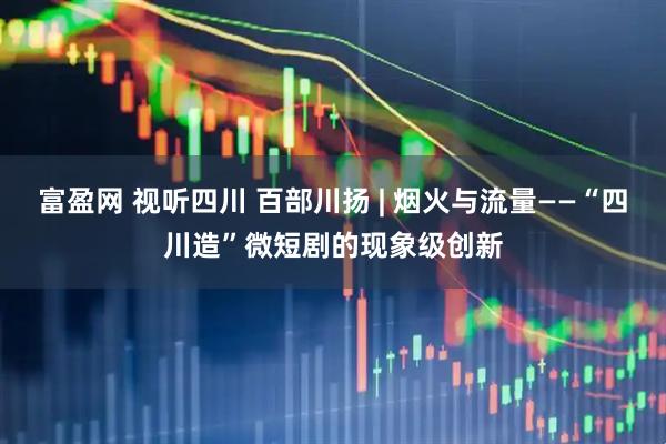 富盈网 视听四川 百部川扬 | 烟火与流量——“四川造”微短剧的现象级创新