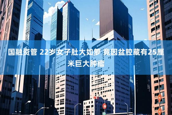 国融资管 22岁女子肚大如箩 竟因盆腔藏有25厘米巨大肿瘤