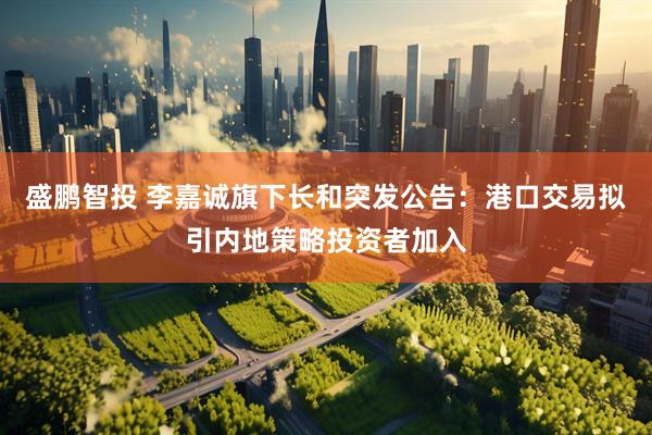 盛鹏智投 李嘉诚旗下长和突发公告：港口交易拟引内地策略投资者加入
