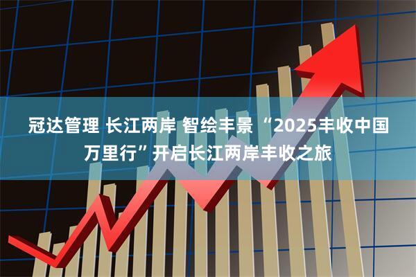 冠达管理 长江两岸 智绘丰景 “2025丰收中国万里行”开启长江两岸丰收之旅