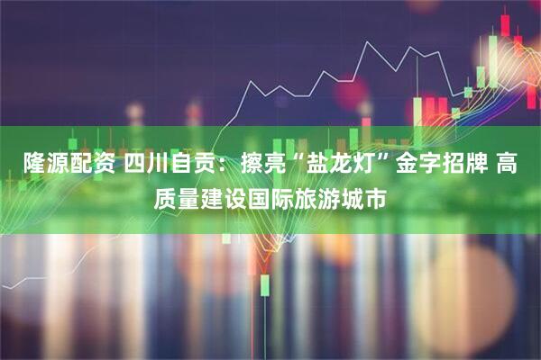 隆源配资 四川自贡：擦亮“盐龙灯”金字招牌 高质量建设国际旅游城市