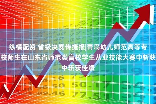 纵横配资 省级决赛传捷报|青岛幼儿师范高等专科学校师生在山东省师范类高校学生从业技能大赛中斩获佳绩