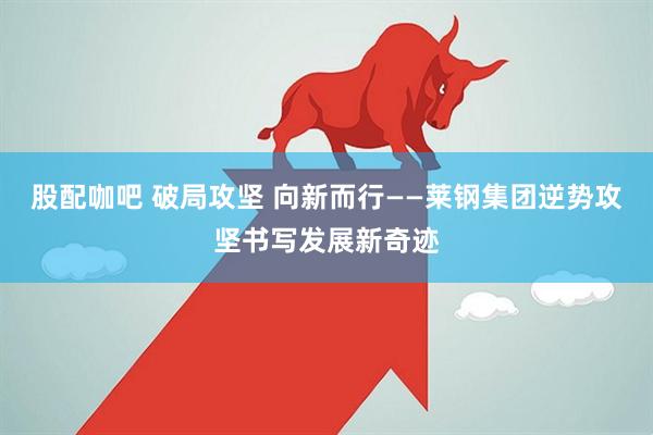 股配咖吧 破局攻坚 向新而行——莱钢集团逆势攻坚书写发展新奇迹