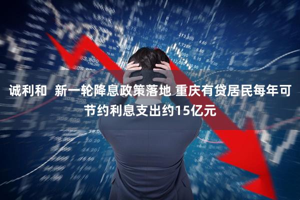 诚利和  新一轮降息政策落地 重庆有贷居民每年可节约利息支出约15亿元