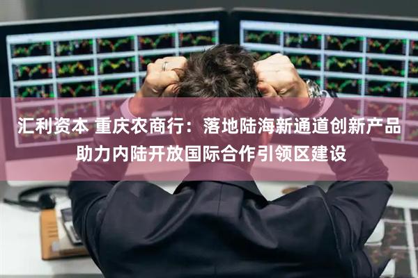 汇利资本 重庆农商行：落地陆海新通道创新产品 助力内陆开放国际合作引领区建设