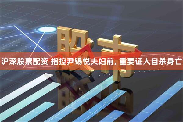沪深股票配资 指控尹锡悦夫妇前, 重要证人自杀身亡