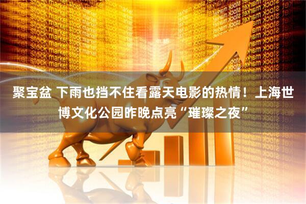 聚宝盆 下雨也挡不住看露天电影的热情！上海世博文化公园昨晚点亮“璀璨之夜”