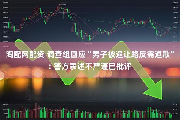 淘配网配资 调查组回应“男子被逼让路反需道歉”: 警方表述不严谨已批评