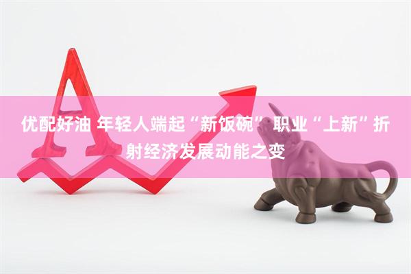 优配好油 年轻人端起“新饭碗” 职业“上新”折射经济发展动能之变