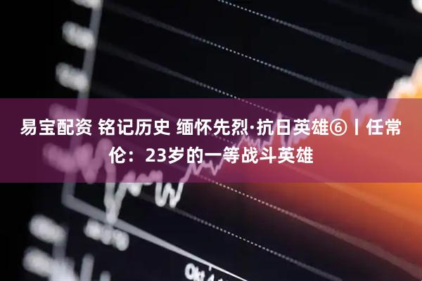 易宝配资 铭记历史 缅怀先烈·抗日英雄⑥丨任常伦：23岁的一等战斗英雄