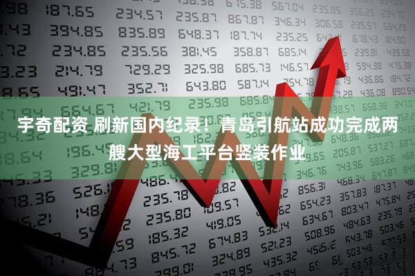 宇奇配资 刷新国内纪录！青岛引航站成功完成两艘大型海工平台竖装作业