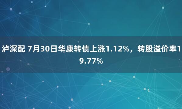 泸深配 7月30日华康转债上涨1.12%，转股溢价率19.77%