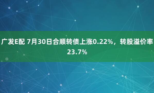 广发E配 7月30日合顺转债上涨0.22%，转股溢价率23.7%