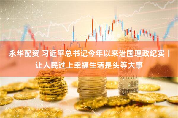 永华配资 习近平总书记今年以来治国理政纪实丨让人民过上幸福生活是头等大事
