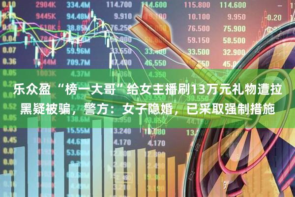 乐众盈 “榜一大哥”给女主播刷13万元礼物遭拉黑疑被骗，警方：女子隐婚，已采取强制措施
