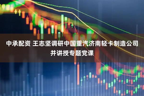 中承配资 王志坚调研中国重汽济南轻卡制造公司并讲授专题党课