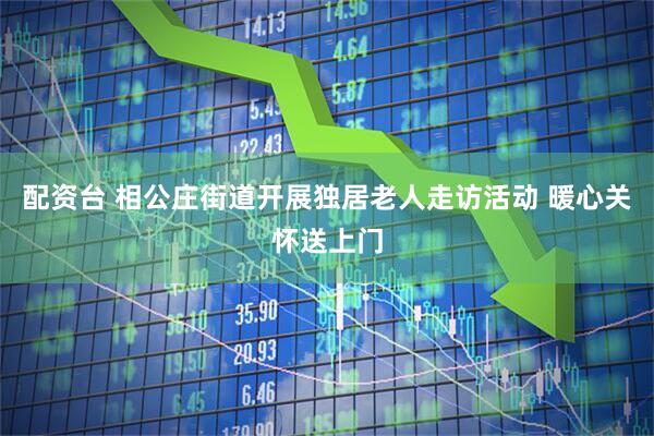 配资台 相公庄街道开展独居老人走访活动 暖心关怀送上门
