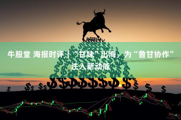 牛股堂 海报时评丨“甘味”出海，为“鲁甘协作”注入新动能