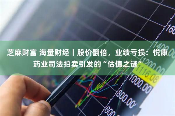 芝麻财富 海量财经丨股价翻倍，业绩亏损：悦康药业司法拍卖引发的“估值之谜”