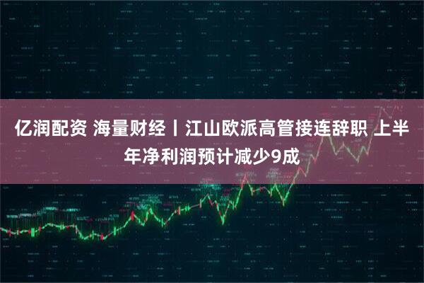 亿润配资 海量财经丨江山欧派高管接连辞职 上半年净利润预计减少9成