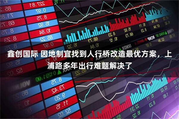鑫创国际 因地制宜找到人行桥改造最优方案，上浦路多年出行难题解决了